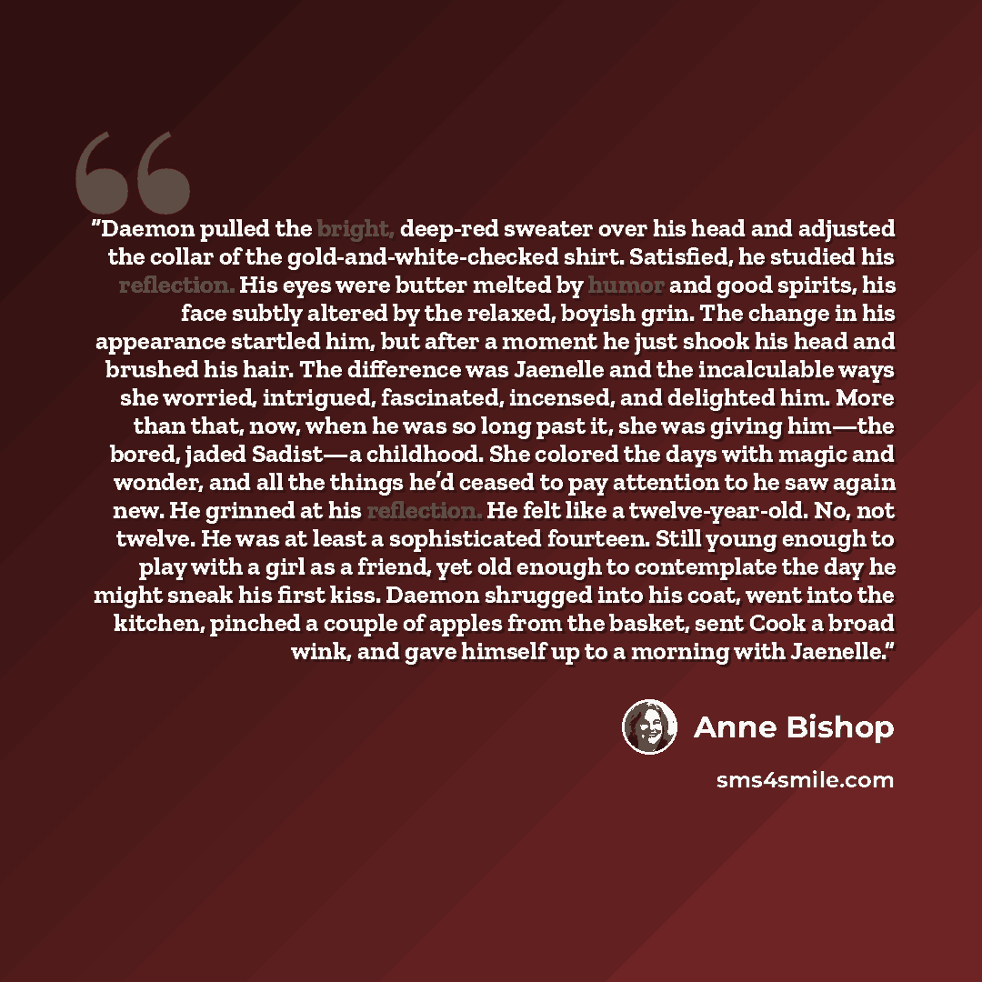 “Daemon pulled the bright, deep-red sweater over his head and adjusted the collar of the gold-and-white-checked shirt. Satisfied, he studied his reflection. His eyes were butter melted by humor and good spirits, his face subtly altered by the relaxed, boyish grin. The change in his appearance…” quote by Anne Bishop