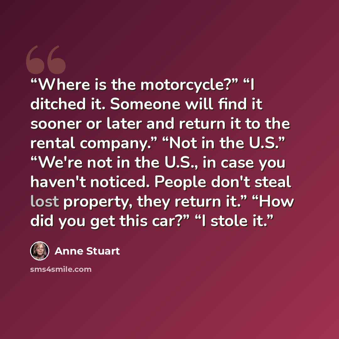 “Where is the motorcycle?” “I ditched it. Someone will find it sooner or later and return it to the rental company.” “Not in the U.S.” “We're not in the U.S., in case you haven't noticed. People don't steal lost property, they return it.” “How did you get this car?” “I stole it.” quote by Anne Stuart