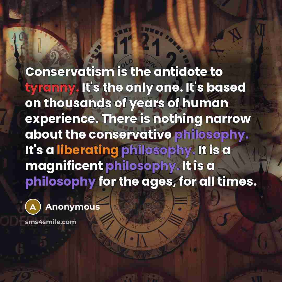 “Conservatism is the antidote to tyranny. It's the only one. It's based on thousands of years of human experience. There is nothing narrow about the conservative philosophy. It's a liberating philosophy. It is a magnificent philosophy. It is a philosophy for the ages, for all times.” quote by Anonymous