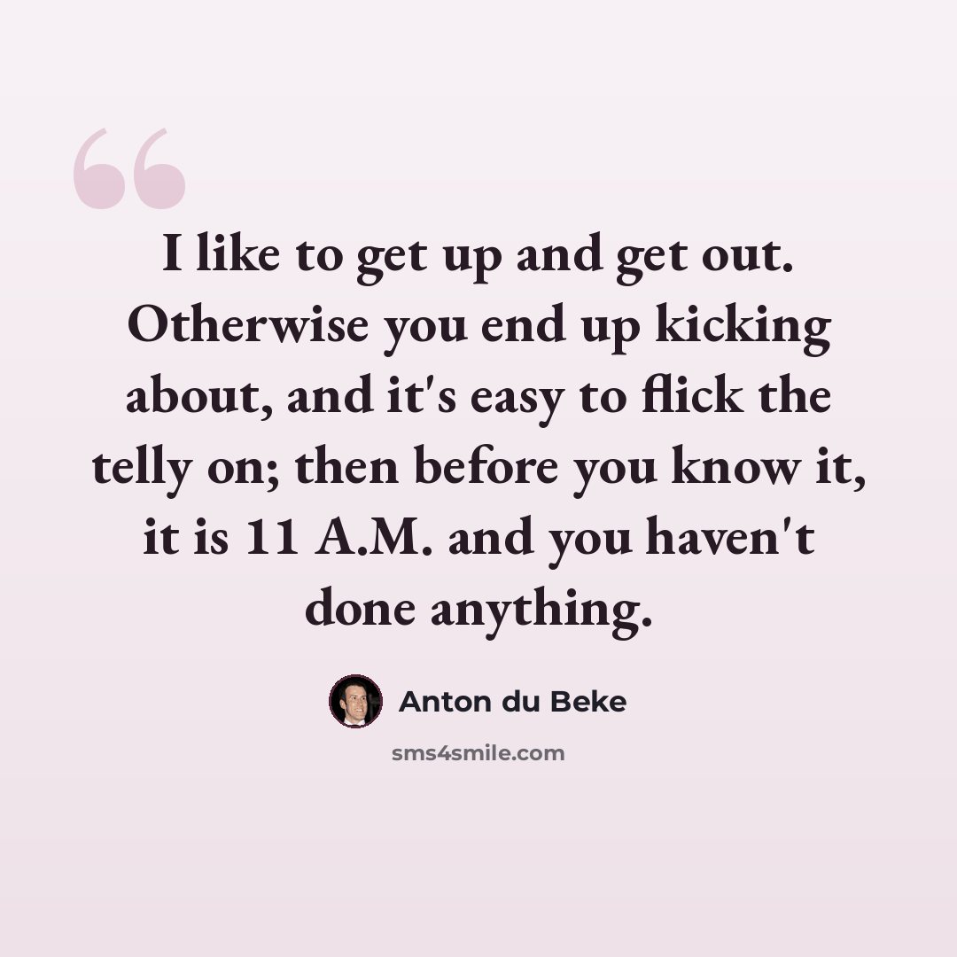“I like to get up and get out. Otherwise you end up kicking about, and it's easy to flick the telly on; then before you know it, it is 11 A.M. and you haven't done anything.” quote by Anton du Beke