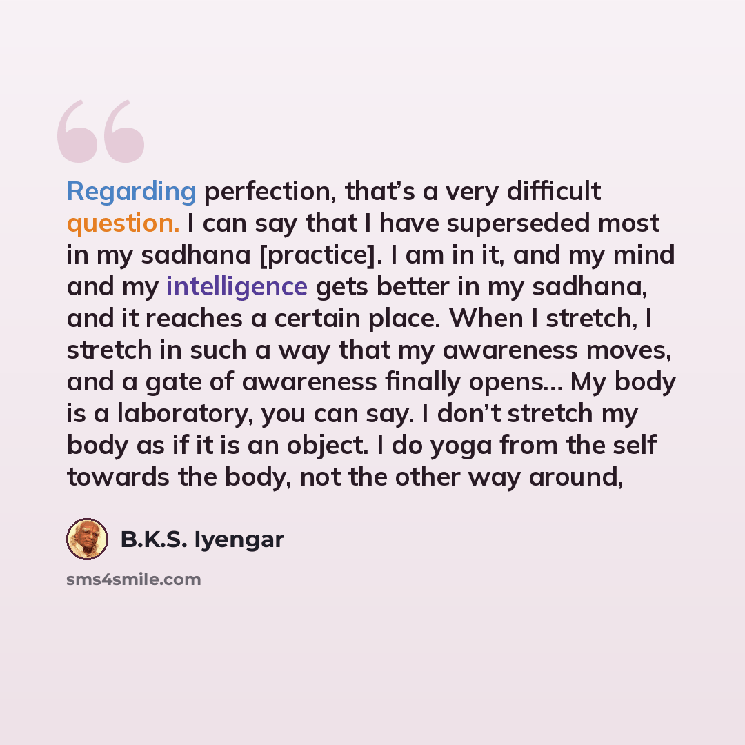 “Regarding perfection, that’s a very difficult question. I can say that I have superseded most in my sadhana [practice]. I am in it, and my mind and my intelligence gets better in my sadhana, and it reaches a certain place. When I stretch, I stretch in such a way that my awareness moves, and a gate…” quote by B.K.S. Iyengar