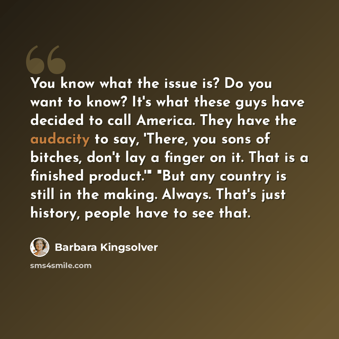 “You know what the issue is? Do you want to know? It's what these guys have decided to call America. They have the audacity to say, 'There, you sons of bitches, don't lay a finger on it. That is a finished product.'" "But any country is still in the making. Always. That's just history, people have…” quote by Barbara Kingsolver