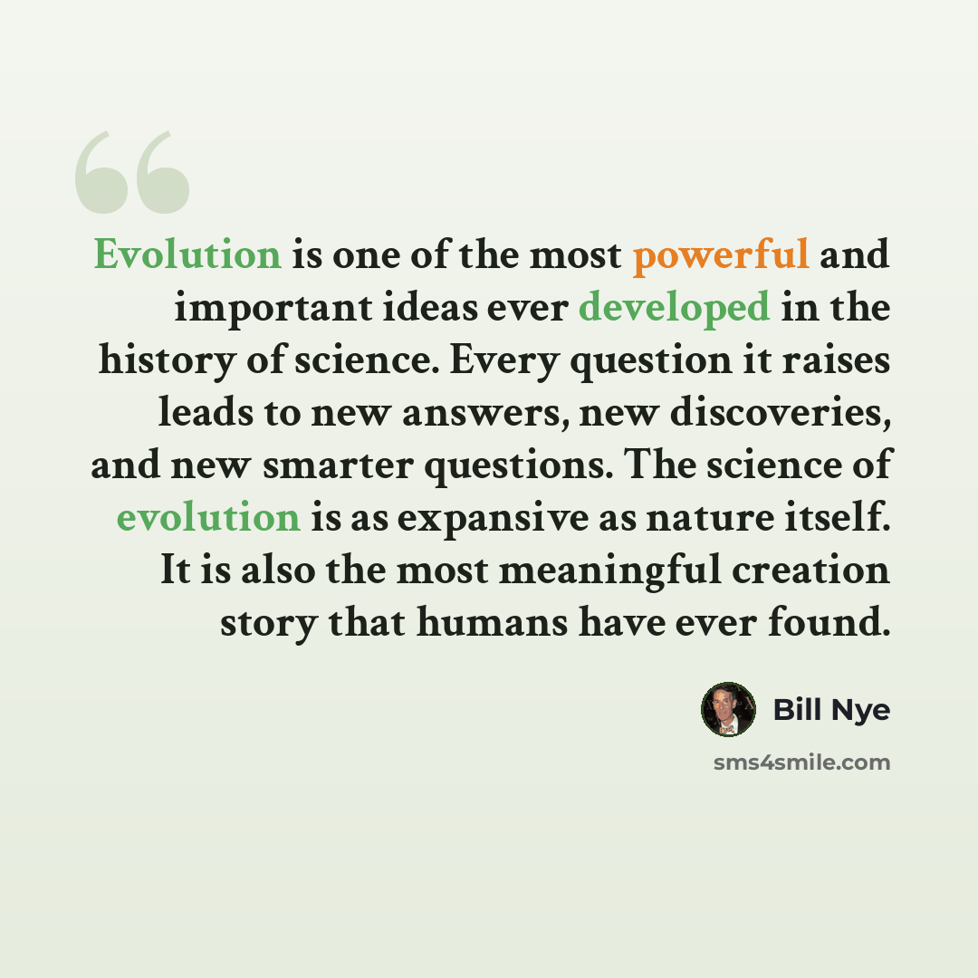 “Evolution is one of the most powerful and important ideas ever developed in the history of science. Every question it raises leads to new answers, new discoveries, and new smarter questions. The science of evolution is as expansive as nature itself. It is also the most meaningful creation story…” quote by Bill Nye