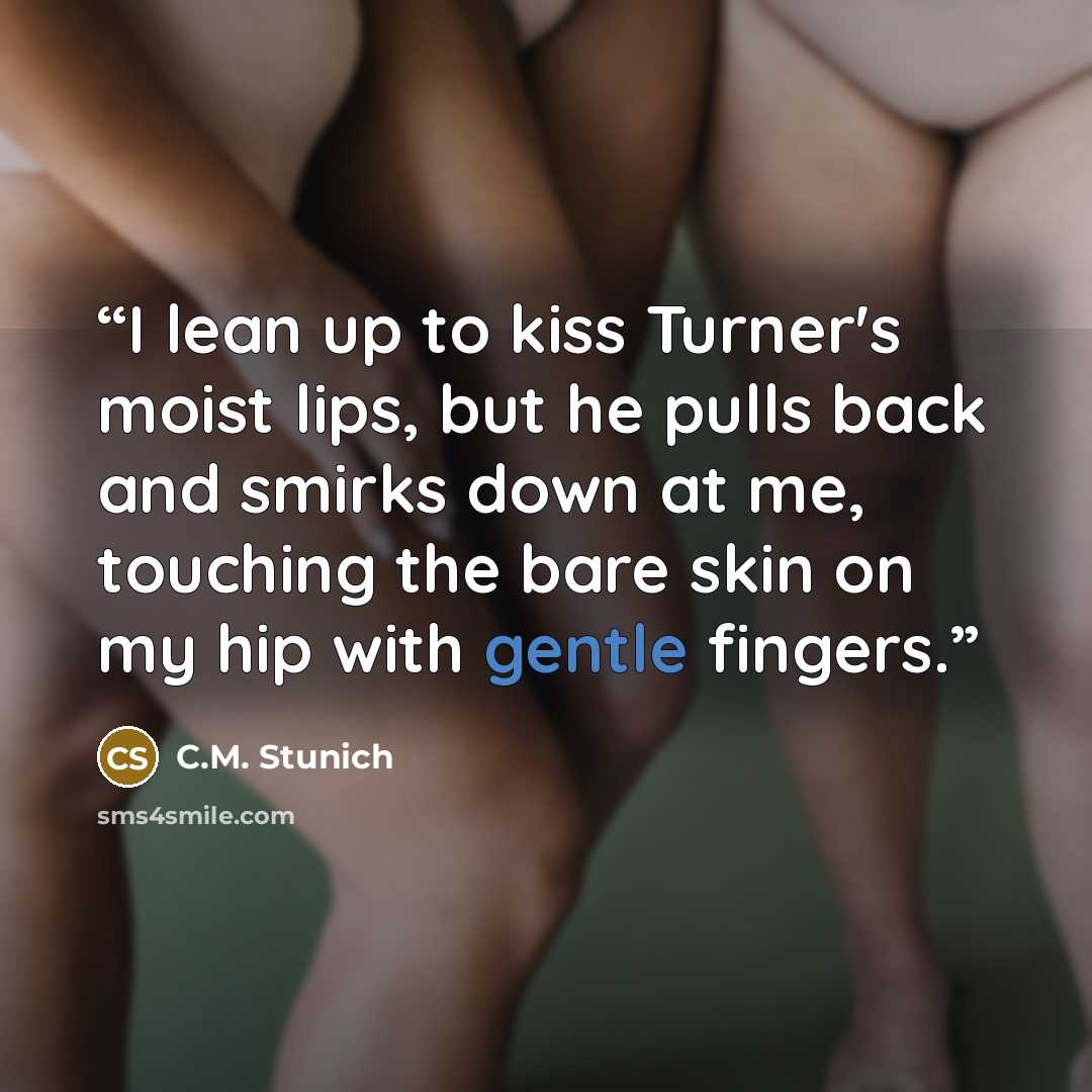 “I lean up to kiss Turner's moist lips, but he pulls back and smirks down at me, touching the bare skin on my hip with gentle fingers.” quote by C.M. Stunich