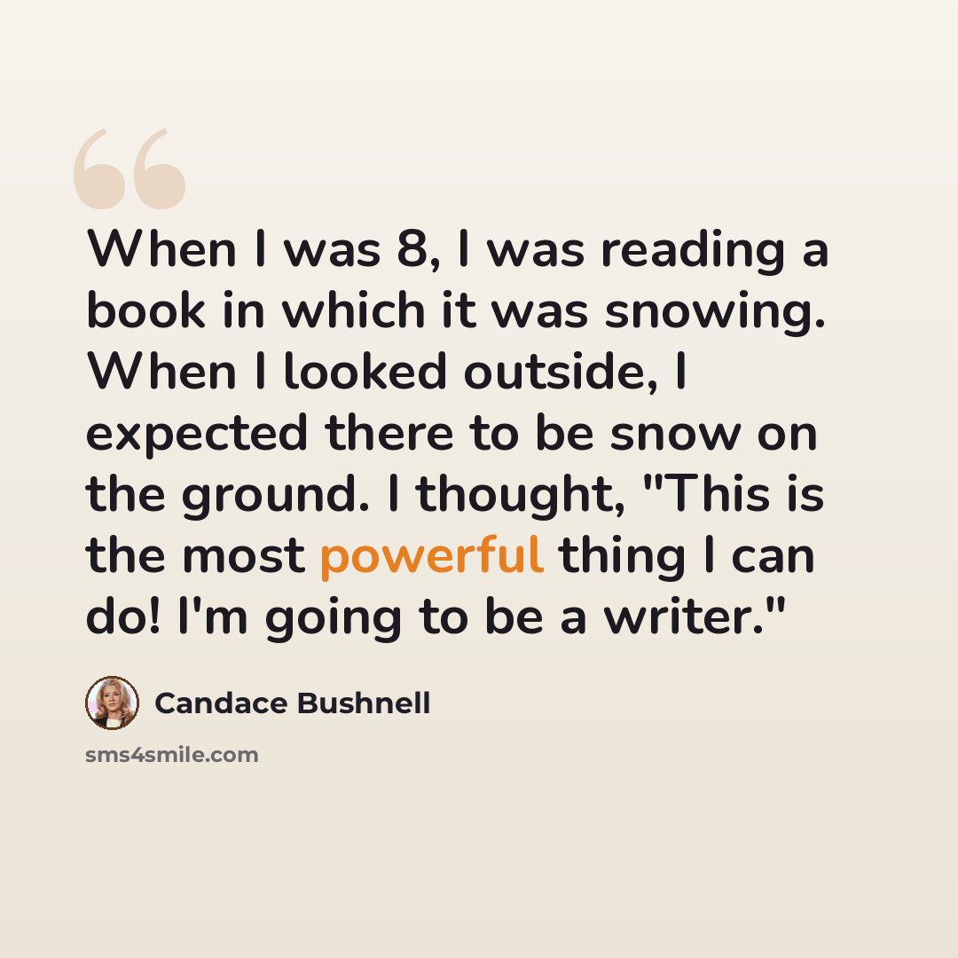 “When I was 8, I was reading a book in which it was snowing. When I looked outside, I expected there to be snow on the ground. I thought, "This is the most powerful thing I can do! I'm going to be a writer."” quote by Candace Bushnell