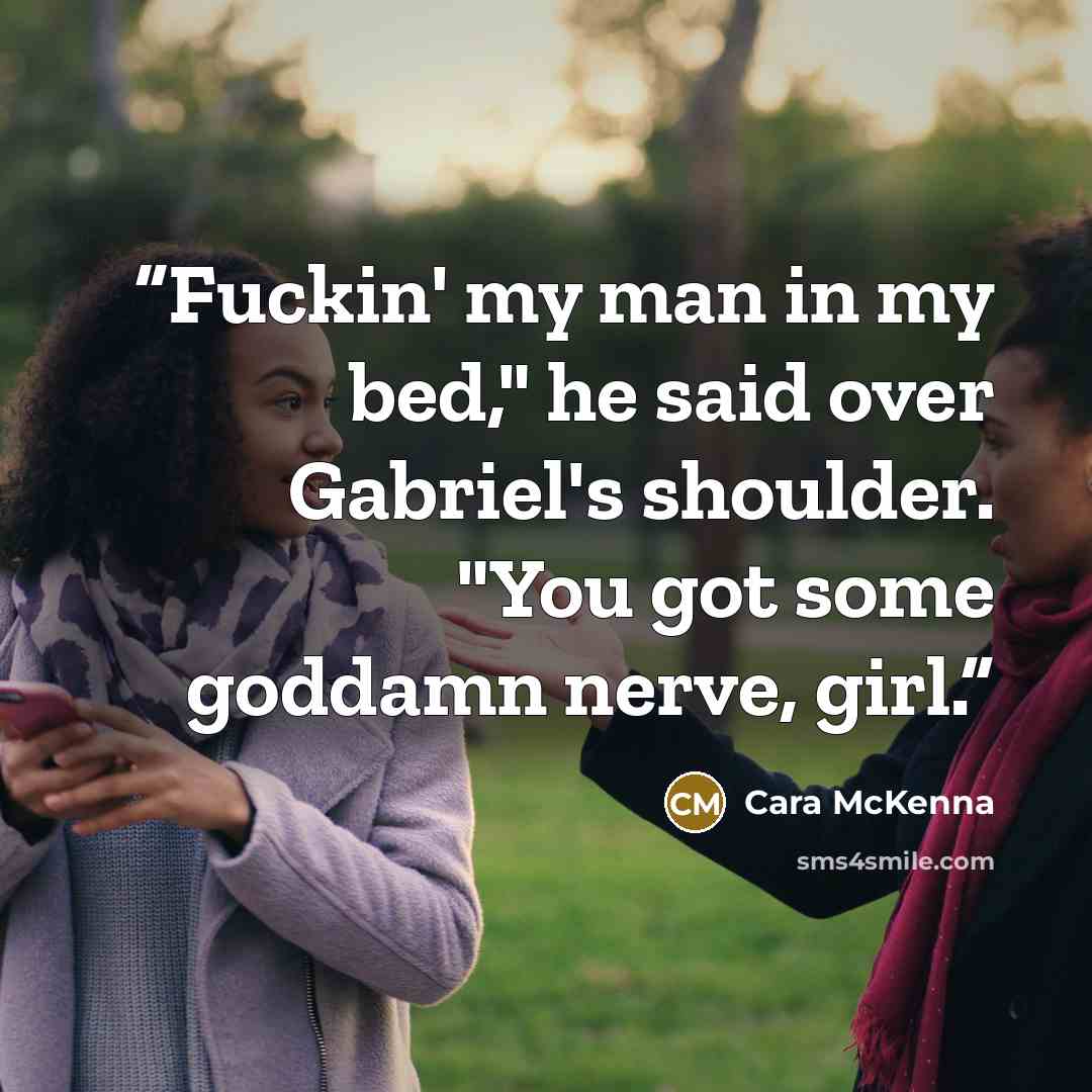 “Fuckin' my man in my bed," he said over Gabriel's shoulder. "You got some goddamn nerve, girl.” quote by Cara McKenna