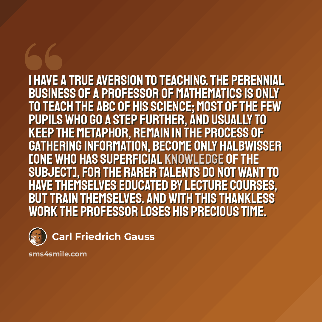 “I have a true aversion to teaching. The perennial business of a professor of mathematics is only to teach the ABC of his science; most of the few pupils who go a step further, and usually to keep the metaphor, remain in the process of gathering information, become only Halbwisser [one who has…” quote by Carl Friedrich Gauss