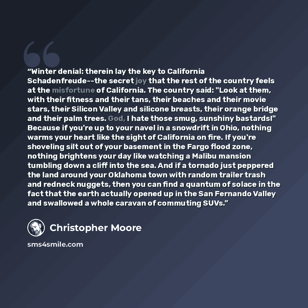 “Winter denial: therein lay the key to California Schadenfreude--the secret joy that the rest of the country feels at the misfortune of California. The country said: "Look at them, with their fitness and their tans, their beaches and their movie stars, their Silicon Valley and silicone breasts…” quote by Christopher Moore