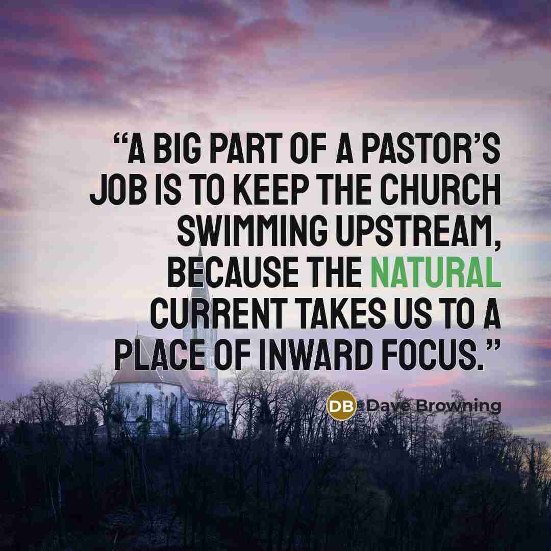 “A big part of a pastor’s job is to keep the church swimming upstream, because the natural current takes us to a place of inward focus.” quote by Dave Browning