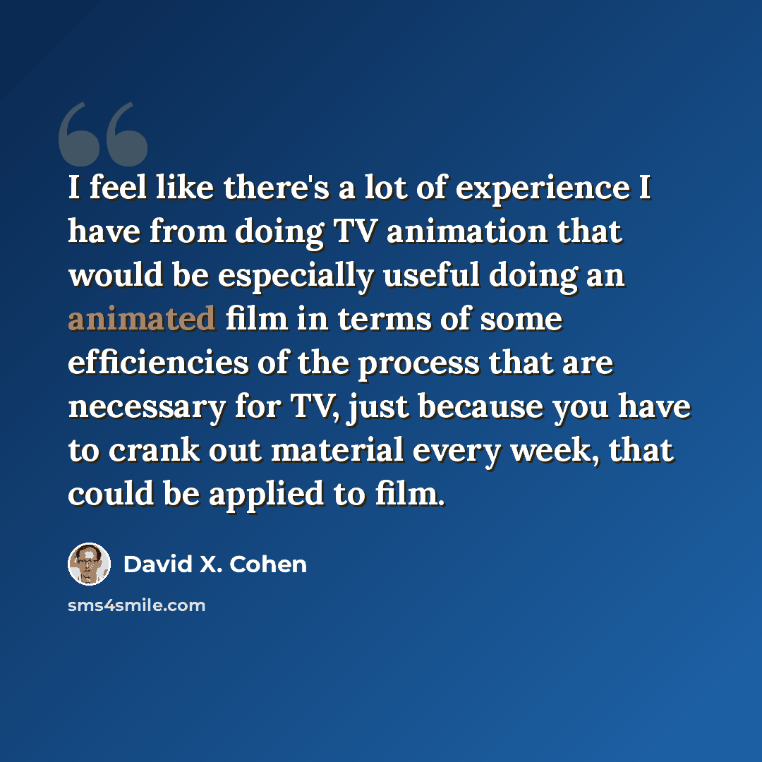 “I feel like there's a lot of experience I have from doing TV animation that would be especially useful doing an animated film in terms of some efficiencies of the process that are necessary for TV, just because you have to crank out material every week, that could be applied to film.” quote by David X. Cohen