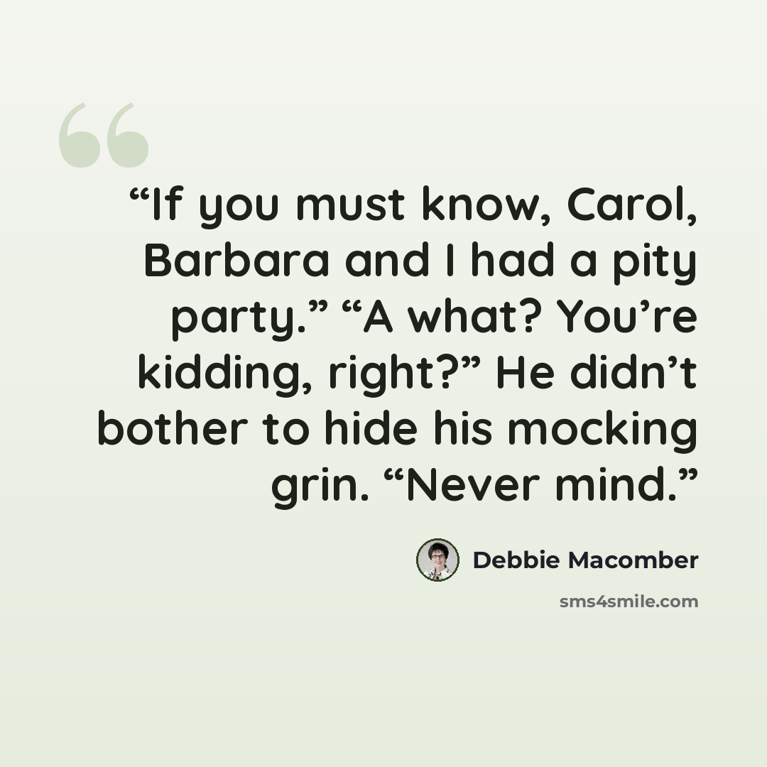 “If you must know, Carol, Barbara and I had a pity party.” “A what? You’re kidding, right?” He didn’t bother to hide his mocking grin. “Never mind.” quote by Debbie Macomber