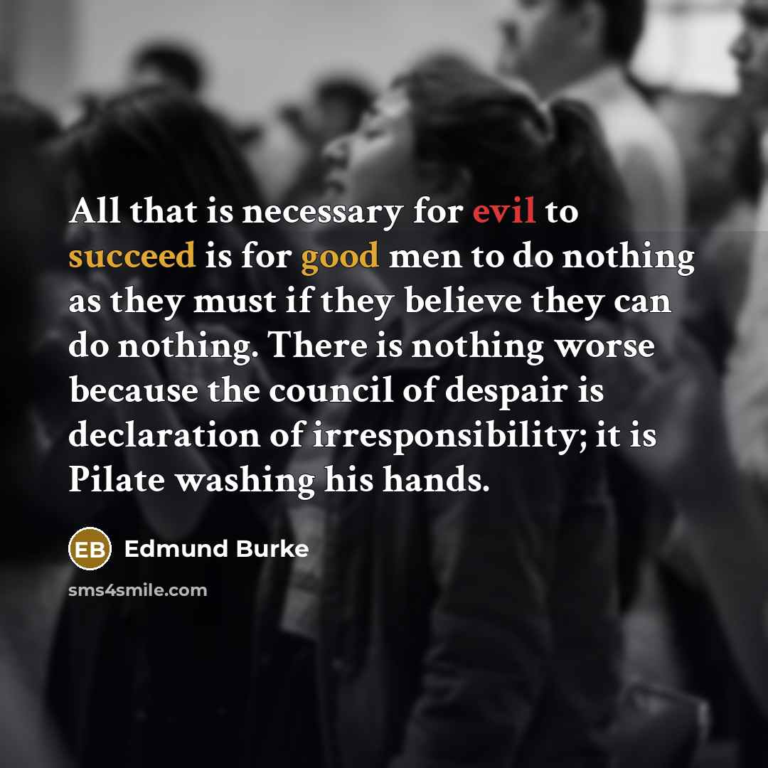 “All that is necessary for evil to succeed is for good men to do nothing as they must if they believe they can do nothing. There is nothing worse because the council of despair is declaration of irresponsibility; it is Pilate washing his hands.” quote by Edmund Burke