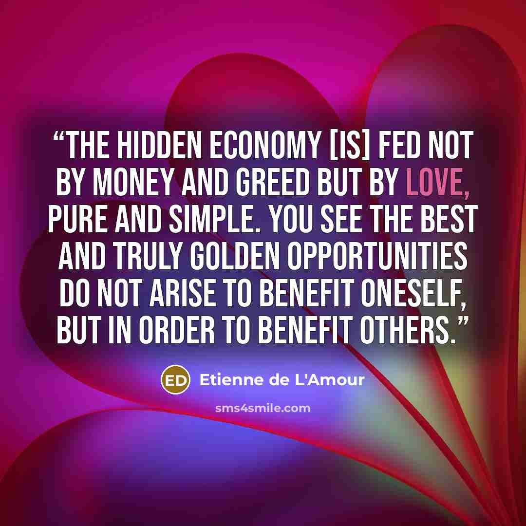 “The hidden economy [is] fed not by money and greed but by love, pure and simple. You see the best and truly golden opportunities do not arise to benefit oneself, but in order to benefit others.” quote by Etienne de L'Amour