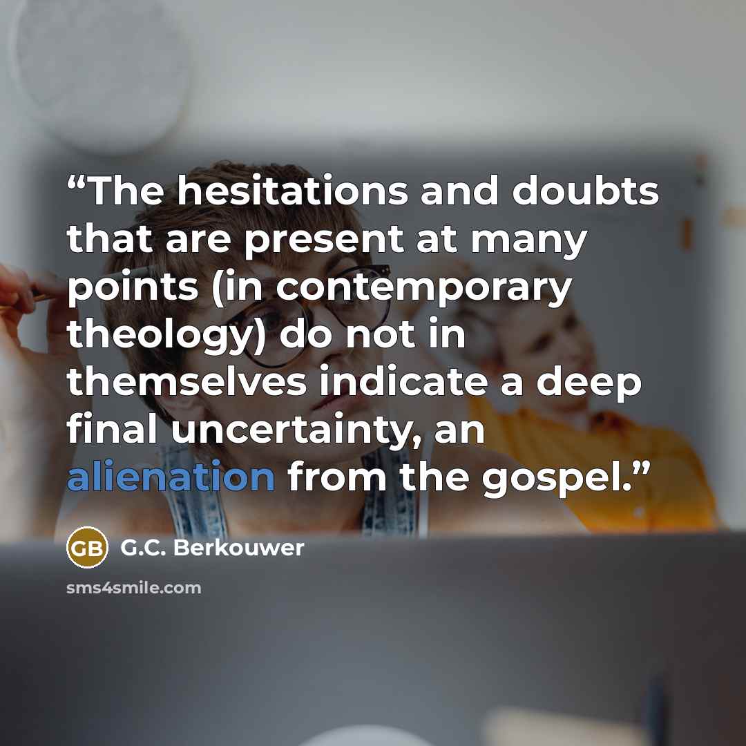 “The hesitations and doubts that are present at many points (in contemporary theology) do not in themselves indicate a deep final uncertainty, an alienation from the gospel.” quote by G.C. Berkouwer