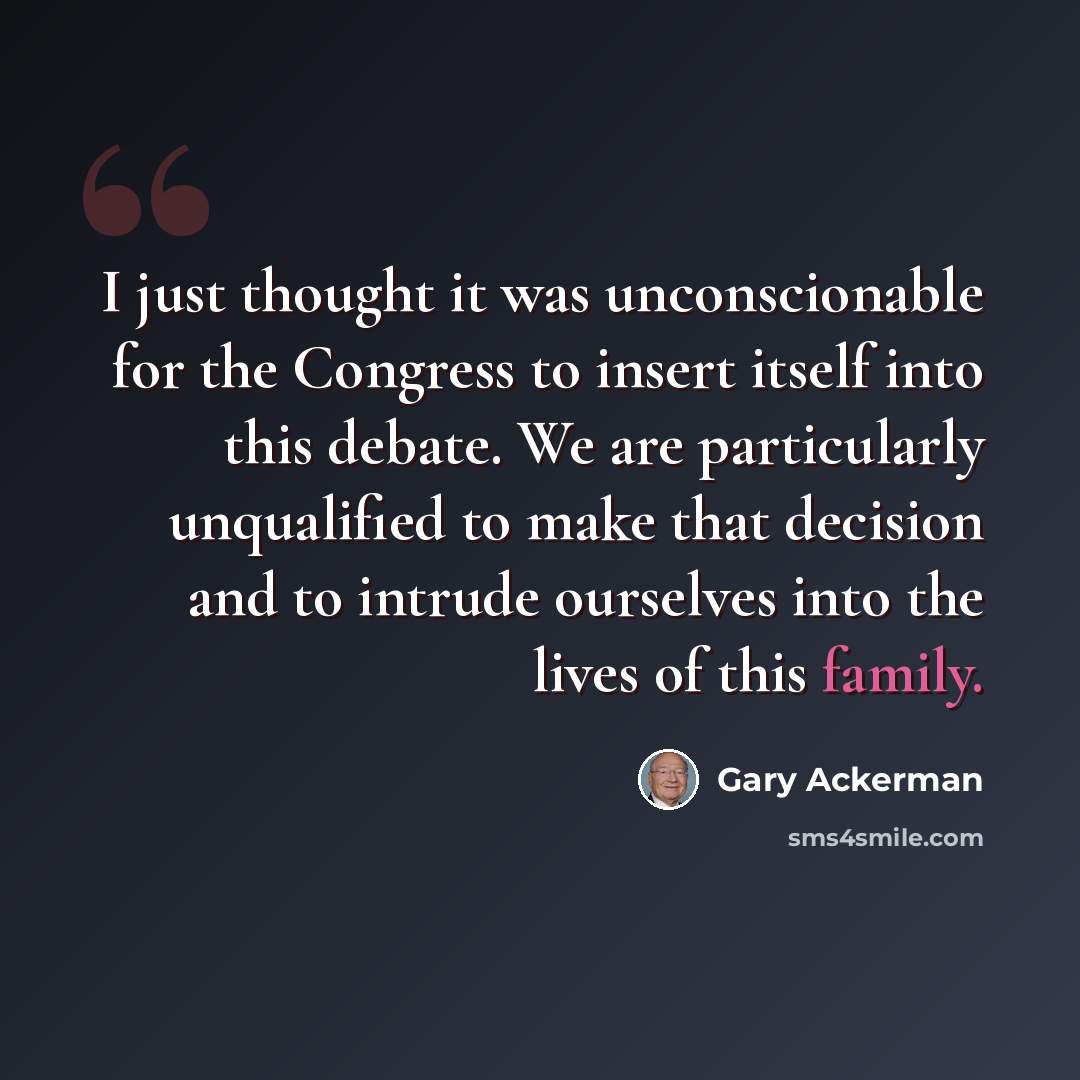 “I just thought it was unconscionable for the Congress to insert itself into this debate. We are particularly unqualified to make that decision and to intrude ourselves into the lives of this family.” quote by Gary Ackerman