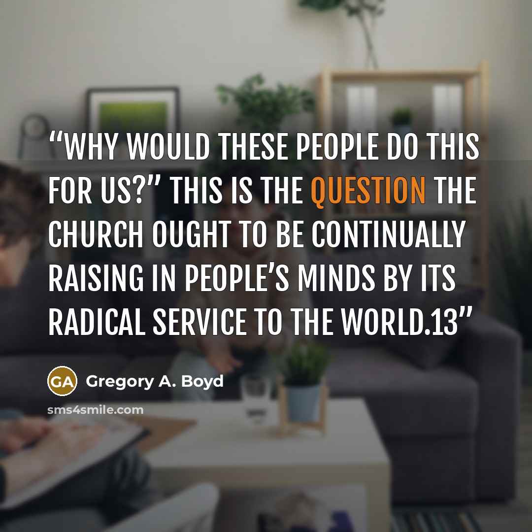 “Why would these people do this for us?” This is the question the church ought to be continually raising in people’s minds by its radical service to the world.13” quote by Gregory A. Boyd