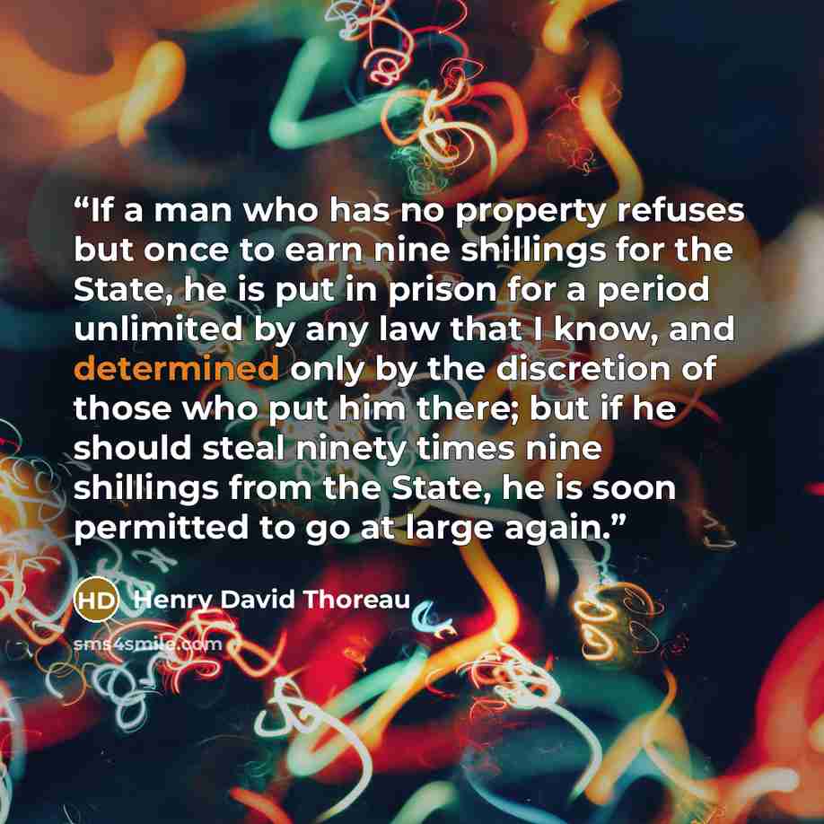 “If a man who has no property refuses but once to earn nine shillings for the State, he is put in prison for a period unlimited by any law that I know, and determined only by the discretion of those who put him there; but if he should steal ninety times nine shillings from the State, he is soon…” quote by Henry David Thoreau