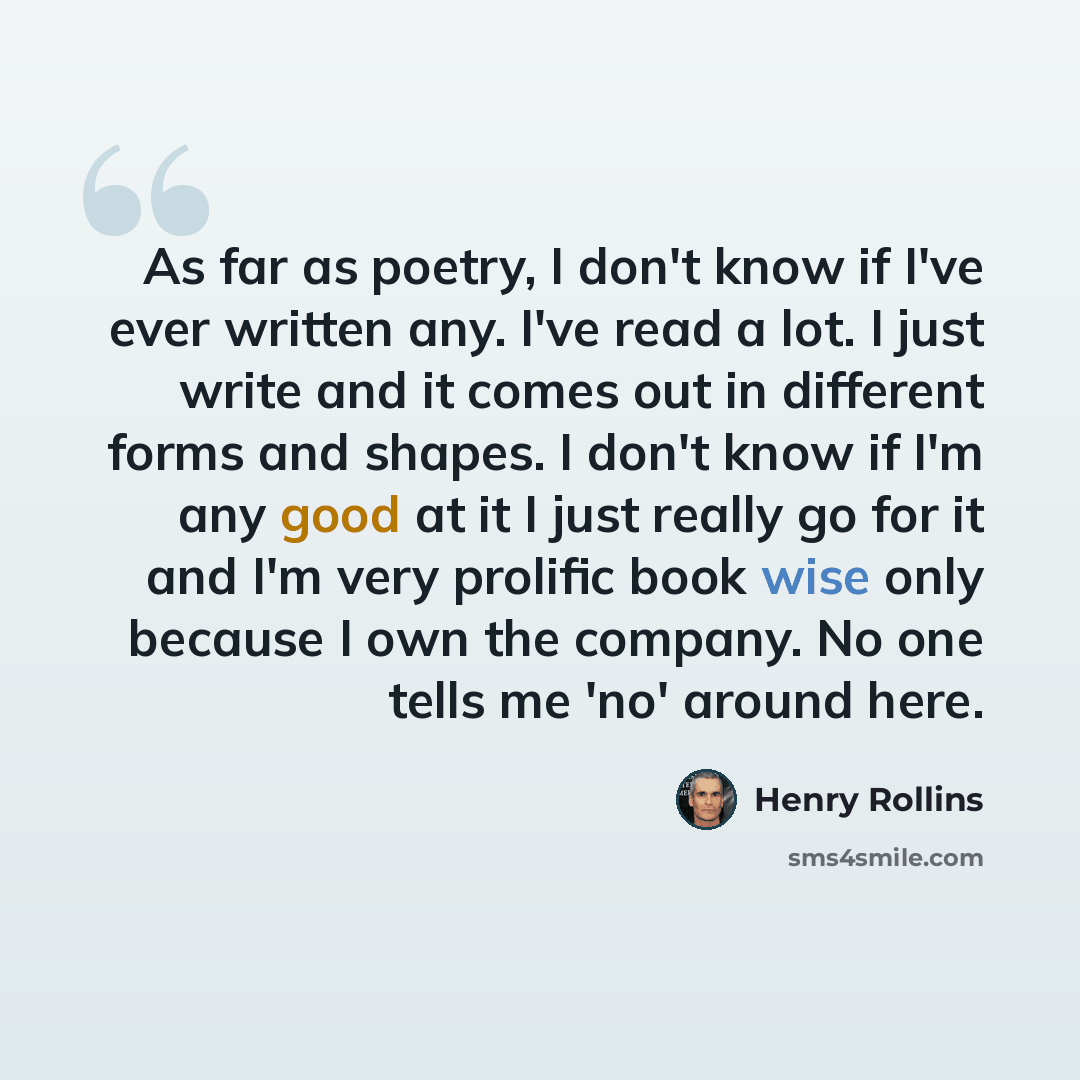 “As far as poetry, I don't know if I've ever written any. I've read a lot. I just write and it comes out in different forms and shapes. I don't know if I'm any good at it I just really go for it and I'm very prolific book wise only because I own the company. No one tells me 'no' around here.” quote by Henry Rollins