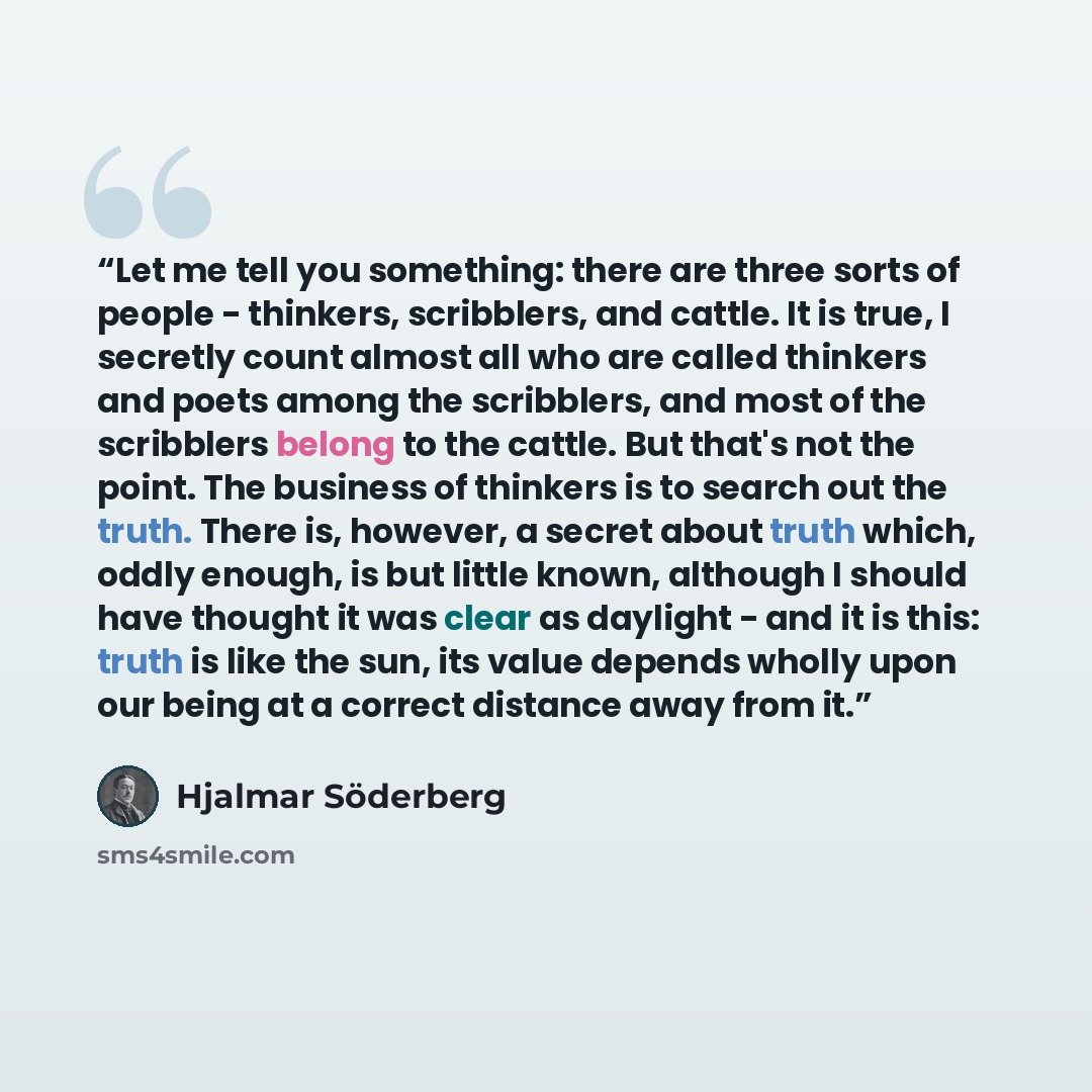 “Let me tell you something: there are three sorts of people - thinkers, scribblers, and cattle. It is true, I secretly count almost all who are called thinkers and poets among the scribblers, and most of the scribblers belong to the cattle. But that's not the point. The business of thinkers is to…” quote by Hjalmar Söderberg
