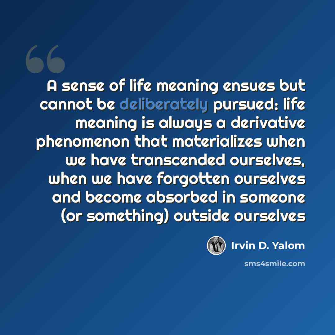 “A sense of life meaning ensues but cannot be deliberately pursued: life meaning is always a derivative phenomenon that materializes when we have transcended ourselves, when we have forgotten ourselves and become absorbed in someone (or something) outside ourselves” quote by Irvin D. Yalom