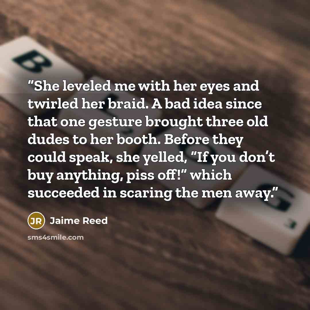 “She leveled me with her eyes and twirled her braid. A bad idea since that one gesture brought three old dudes to her booth. Before they could speak, she yelled, “If you don’t buy anything, piss off!” which succeeded in scaring the men away.” quote by Jaime Reed