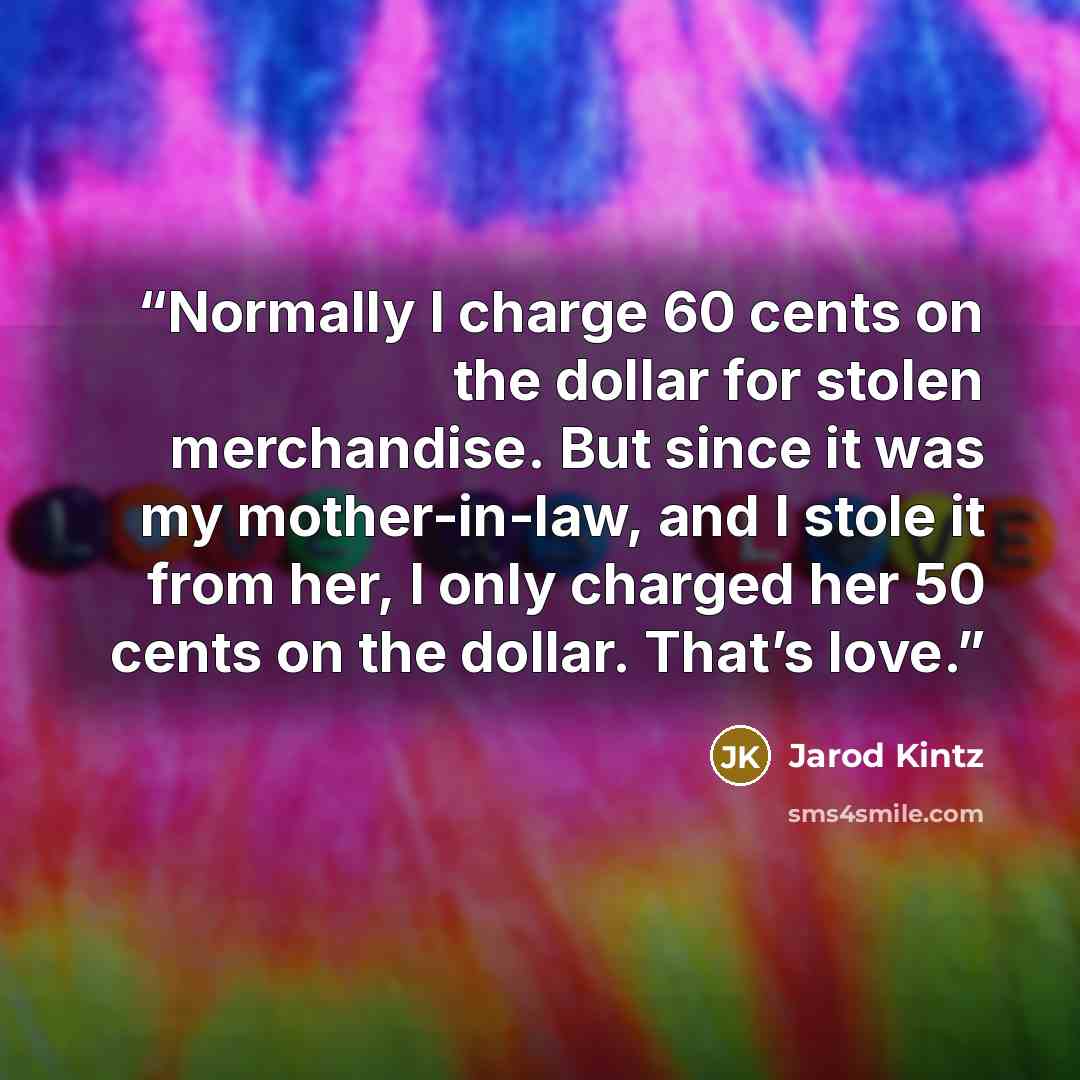 “Normally I charge 60 cents on the dollar for stolen merchandise. But since it was my mother-in-law, and I stole it from her, I only charged her 50 cents on the dollar. That’s love.” quote by Jarod Kintz