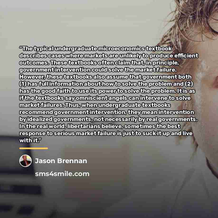 “The typical undergraduate microeconomics textbook describes cases where markets are unlikely to produce efficient outcomes. These textbooks often claim that, in principle, government intervention could solve the market failure. However, these textbooks also assume that government both (1) has full…” quote by Jason Brennan