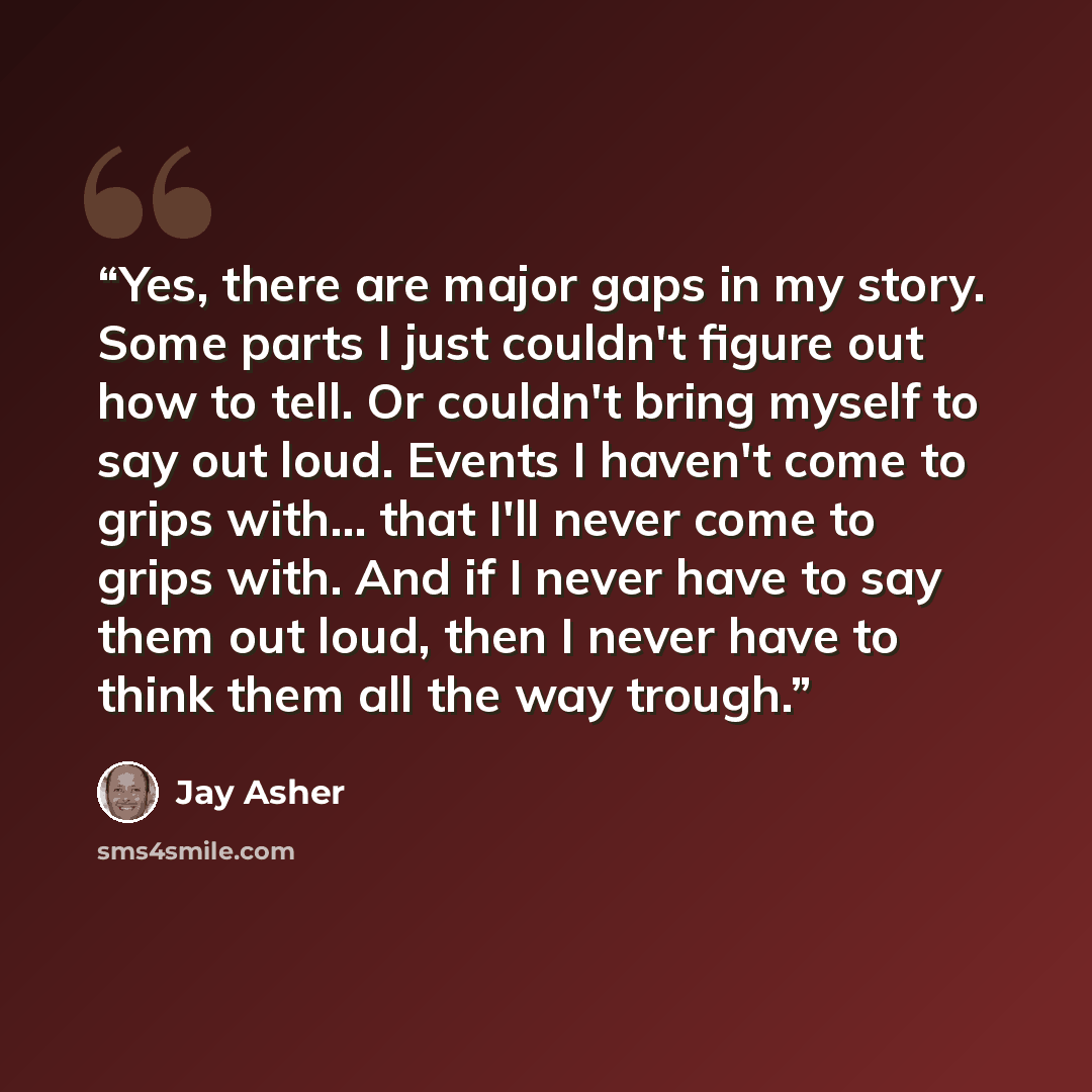 “Yes, there are major gaps in my story. Some parts I just couldn't figure out how to tell. Or couldn't bring myself to say out loud. Events I haven't come to grips with... that I'll never come to grips with. And if I never have to say them out loud, then I never have to think them all the way trough.” quote by Jay Asher