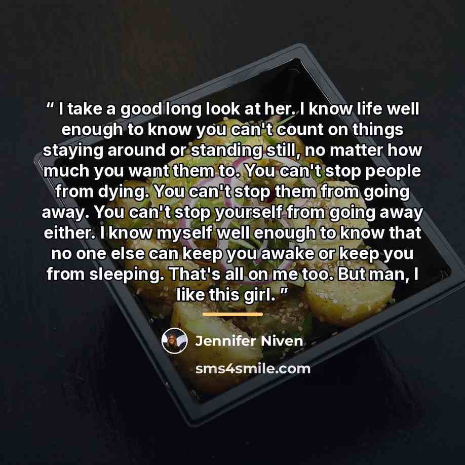 “I take a good long look at her. I know life well enough to know you can't count on things staying around or standing still, no matter how much you want them to. You can't stop people from dying. You can't stop them from going away. You can't stop yourself from going away either. I know myself well…” quote by Jennifer Niven