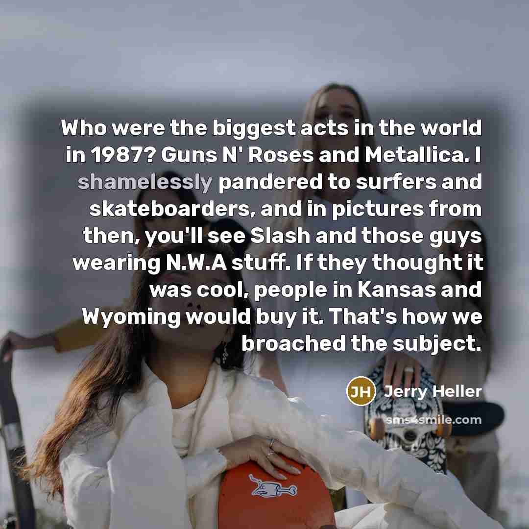 “Who were the biggest acts in the world in 1987? Guns N' Roses and Metallica. I shamelessly pandered to surfers and skateboarders, and in pictures from then, you'll see Slash and those guys wearing N.W.A stuff. If they thought it was cool, people in Kansas and Wyoming would buy it. That's how we…” quote by Jerry Heller