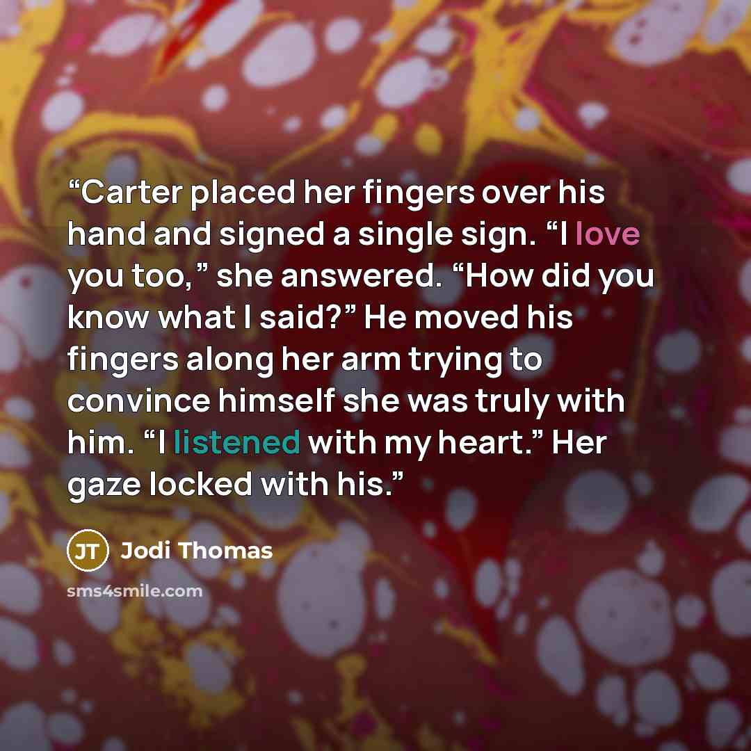 “Carter placed her fingers over his hand and signed a single sign. “I love you too,” she answered. “How did you know what I said?” He moved his fingers along her arm trying to convince himself she was truly with him. “I listened with my heart.” Her gaze locked with his.” quote by Jodi Thomas