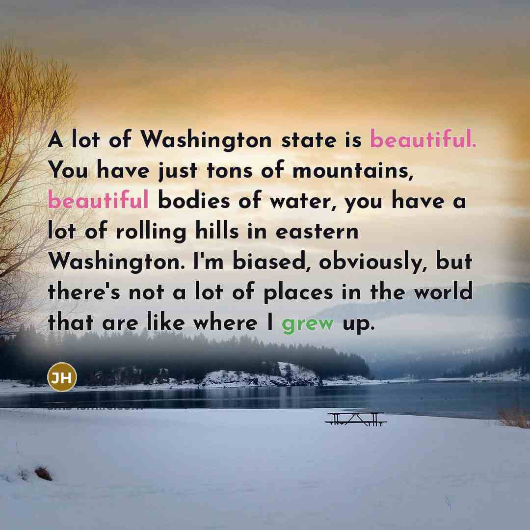 “A lot of Washington state is beautiful. You have just tons of mountains, beautiful bodies of water, you have a lot of rolling hills in eastern Washington. I'm biased, obviously, but there's not a lot of places in the world that are like where I grew up.” quote by Joe Harris