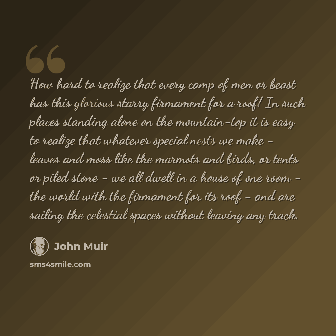 “How hard to realize that every camp of men or beast has this glorious starry firmament for a roof! In such places standing alone on the mountain-top it is easy to realize that whatever special nests we make - leaves and moss like the marmots and birds, or tents or piled stone - we all dwell in a…” quote by John Muir