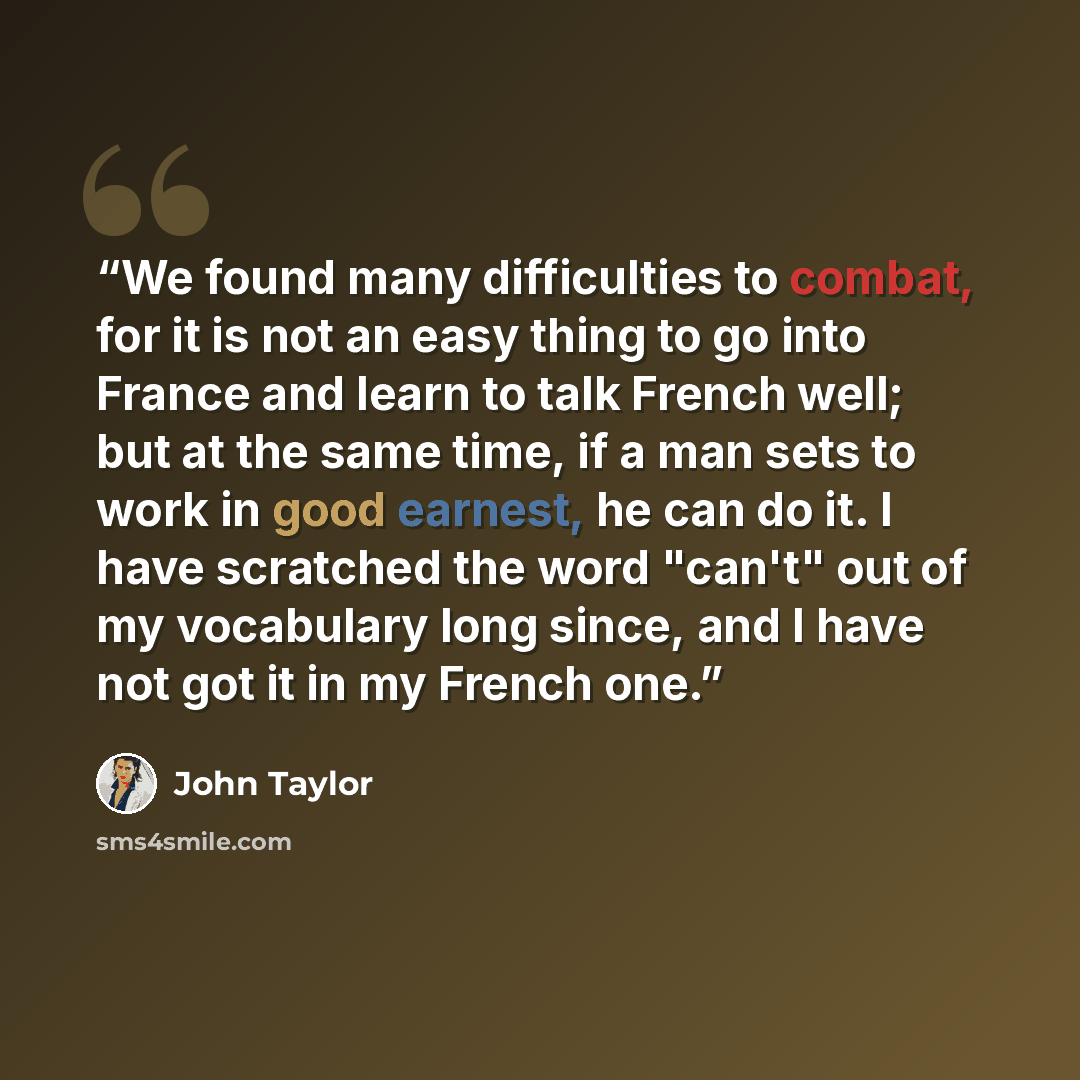 “We found many difficulties to combat, for it is not an easy thing to go into France and learn to talk French well; but at the same time, if a man sets to work in good earnest, he can do it. I have scratched the word "can't" out of my vocabulary long since, and I have not got it in my French one.” quote by John Taylor