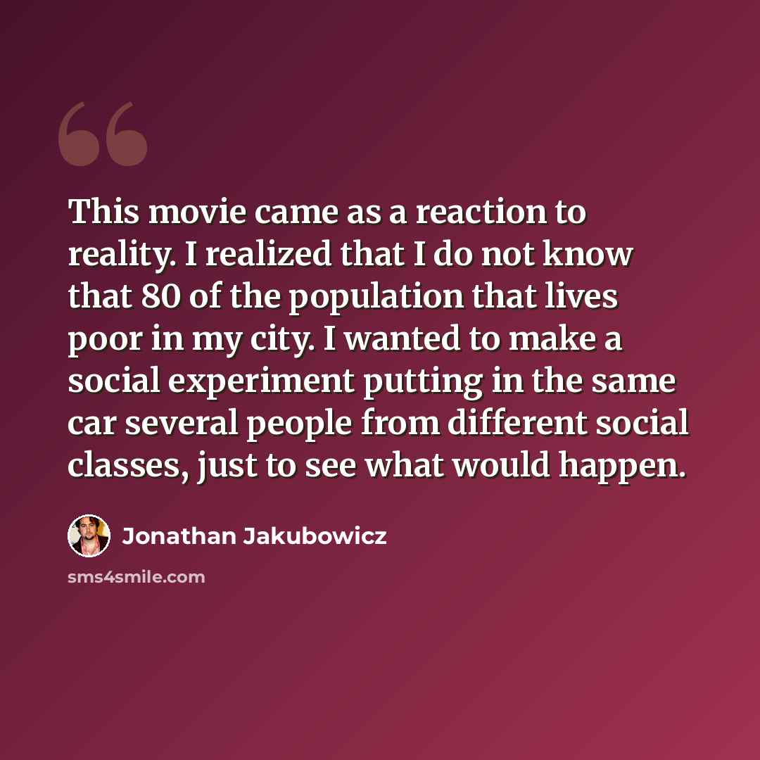 “This movie came as a reaction to reality. I realized that I do not know that 80 of the population that lives poor in my city. I wanted to make a social experiment putting in the same car several people from different social classes, just to see what would happen.” quote by Jonathan Jakubowicz