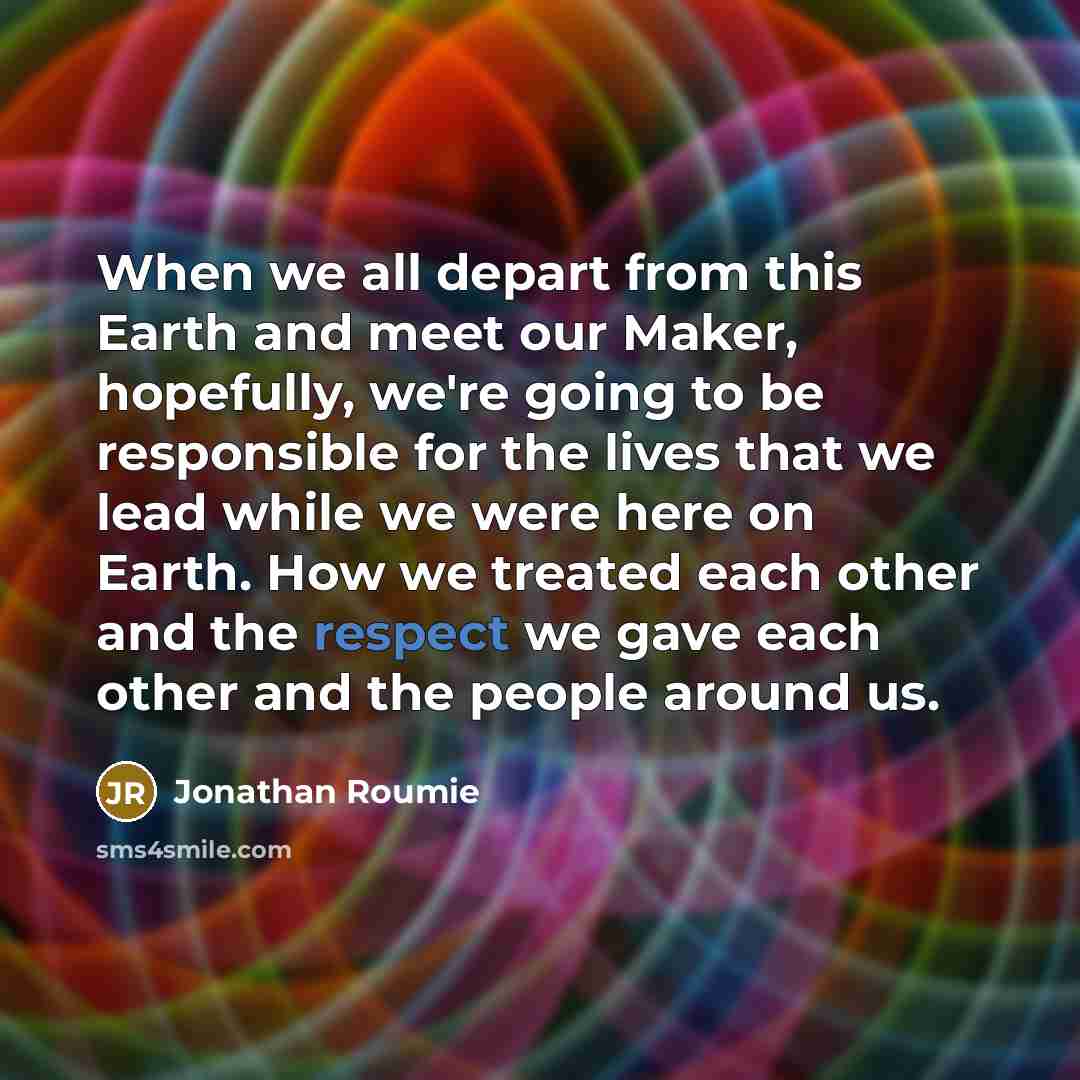“When we all depart from this Earth and meet our Maker, hopefully, we're going to be responsible for the lives that we lead while we were here on Earth. How we treated each other and the respect we gave each other and the people around us.” quote by Jonathan Roumie