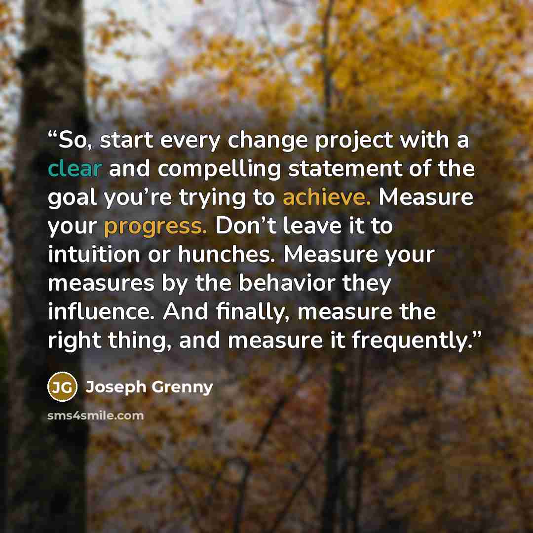 “So, start every change project with a clear and compelling statement of the goal you’re trying to achieve. Measure your progress. Don’t leave it to intuition or hunches. Measure your measures by the behavior they influence. And finally, measure the right thing, and measure it frequently.” quote by Joseph Grenny