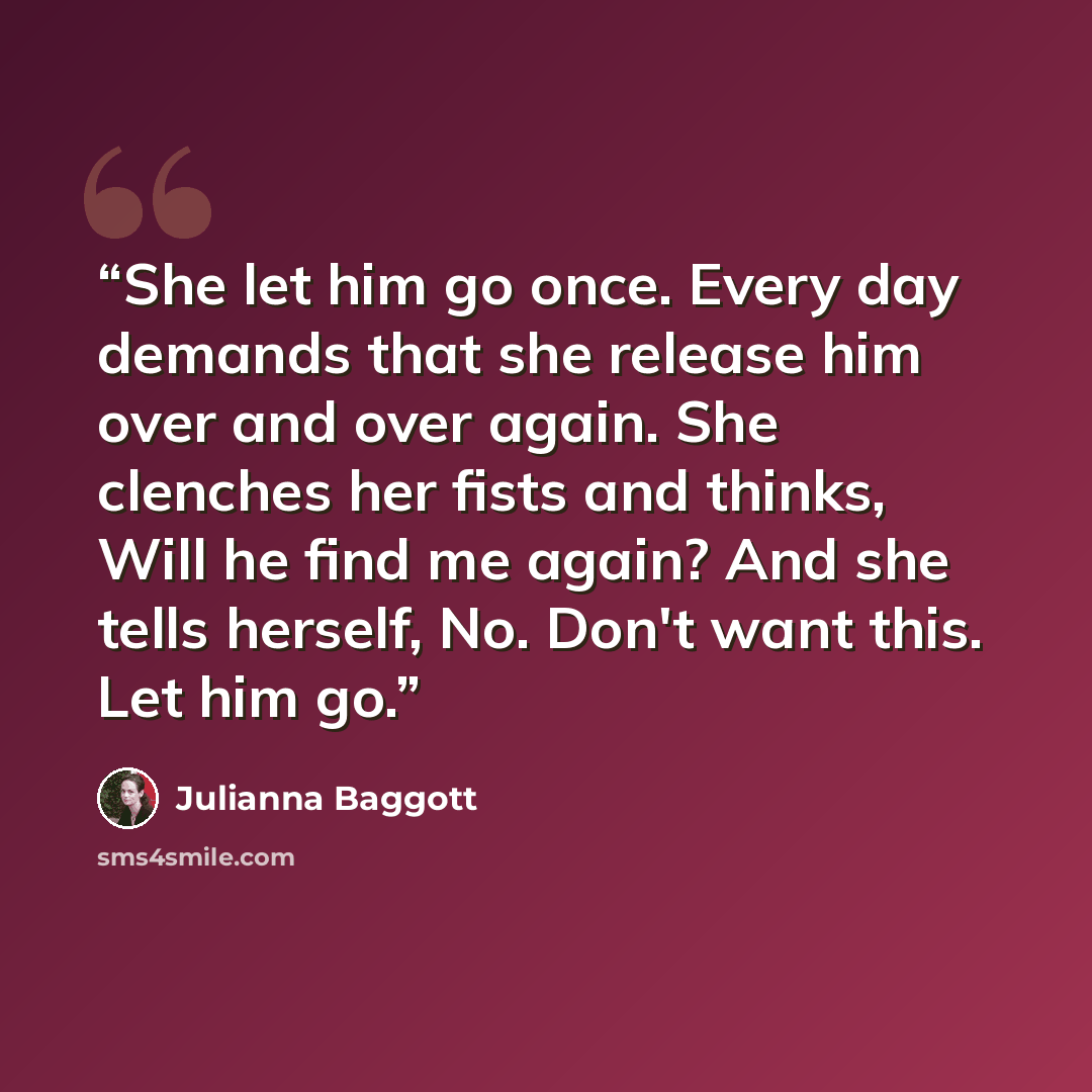“She let him go once. Every day demands that she release him over and over again. She clenches her fists and thinks, Will he find me again? And she tells herself, No. Don't want this. Let him go.” quote by Julianna Baggott