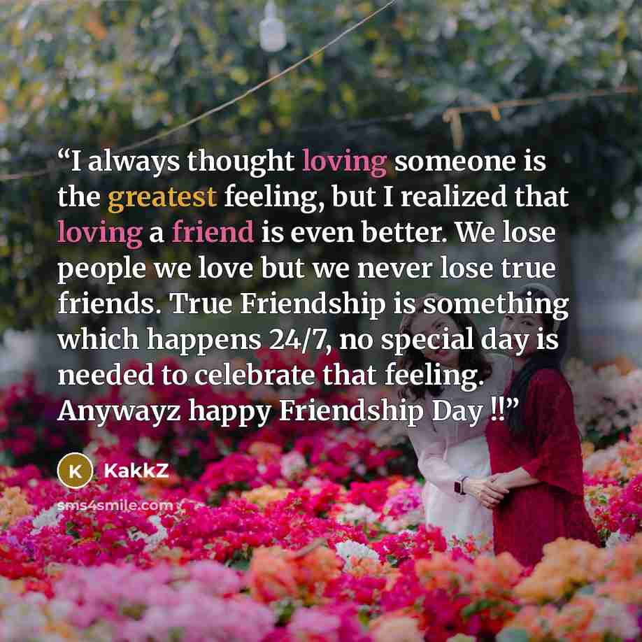 “I always thought loving someone is the greatest feeling, but I realized that loving a friend is even better. We lose people we love but we never lose true friends. True Friendship is something which happens 24/7, no special day is needed to celebrate that feeling. Anywayz happy Friendship Day !!” quote by KakkZ