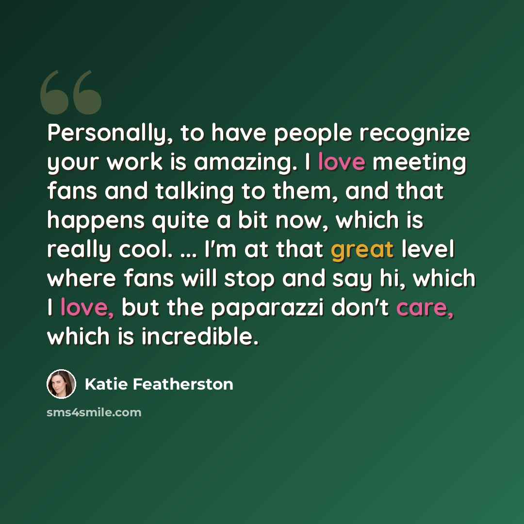 “Personally, to have people recognize your work is amazing. I love meeting fans and talking to them, and that happens quite a bit now, which is really cool. ... I'm at that great level where fans will stop and say hi, which I love, but the paparazzi don't care, which is incredible.” quote by Katie Featherston