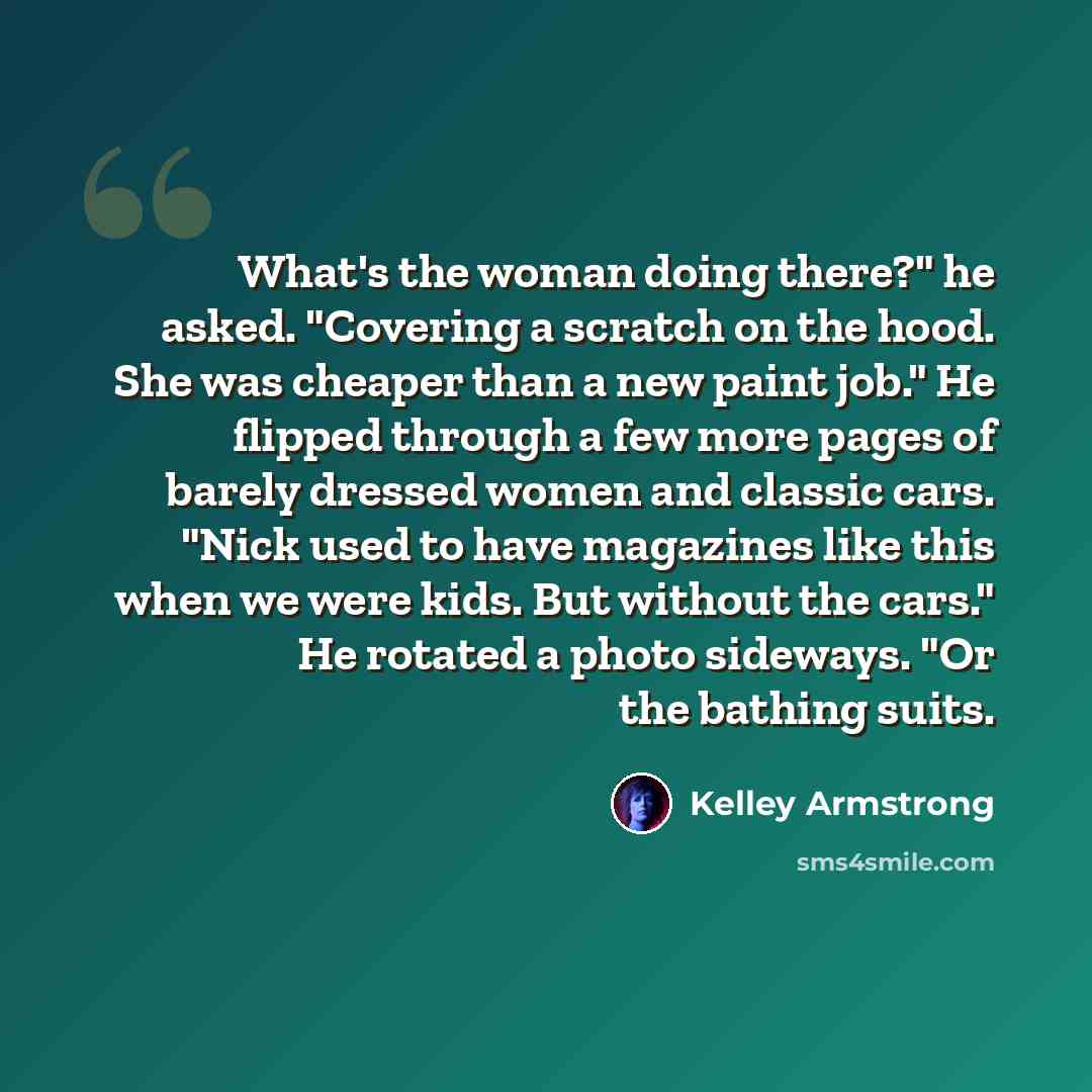 “What's the woman doing there?" he asked. "Covering a scratch on the hood. She was cheaper than a new paint job." He flipped through a few more pages of barely dressed women and classic cars. "Nick used to have magazines like this when we were kids. But without the cars." He rotated a photo…” quote by Kelley Armstrong