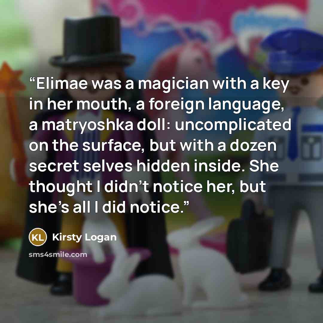 “Elimae was a magician with a key in her mouth, a foreign language, a matryoshka doll: uncomplicated on the surface, but with a dozen secret selves hidden inside. She thought I didn't notice her, but she's all I did notice.” quote by Kirsty Logan
