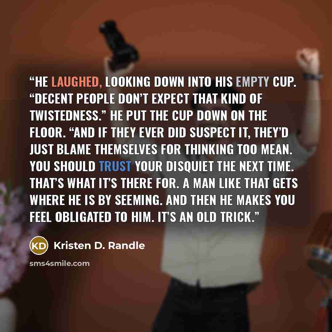 “He laughed, looking down into his empty cup. “Decent people don’t expect that kind of twistedness.” He put the cup down on the floor. “And if they ever did suspect it, they’d just blame themselves for thinking too mean. You should trust your disquiet the next time. That’s what it’s there for. A…” quote by Kristen D. Randle