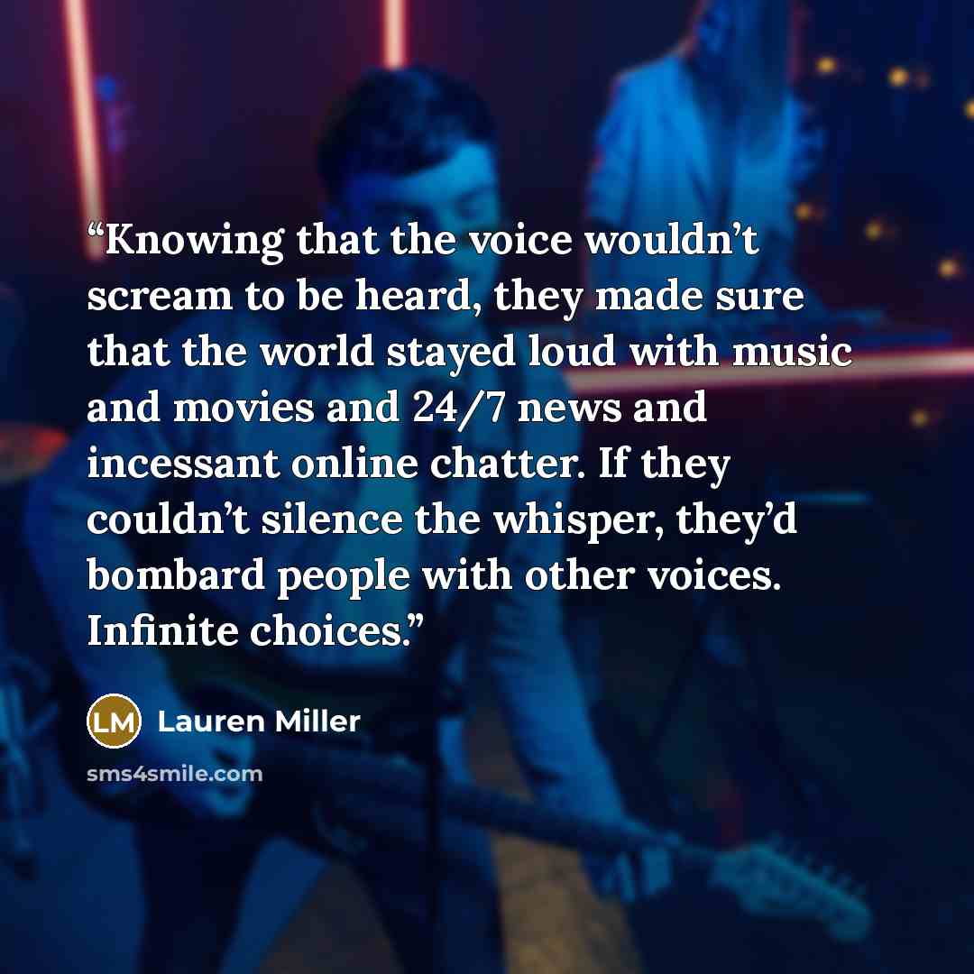 “Knowing that the voice wouldn’t scream to be heard, they made sure that the world stayed loud with music and movies and 24/7 news and incessant online chatter. If they couldn’t silence the whisper, they’d bombard people with other voices. Infinite choices.” quote by Lauren Miller