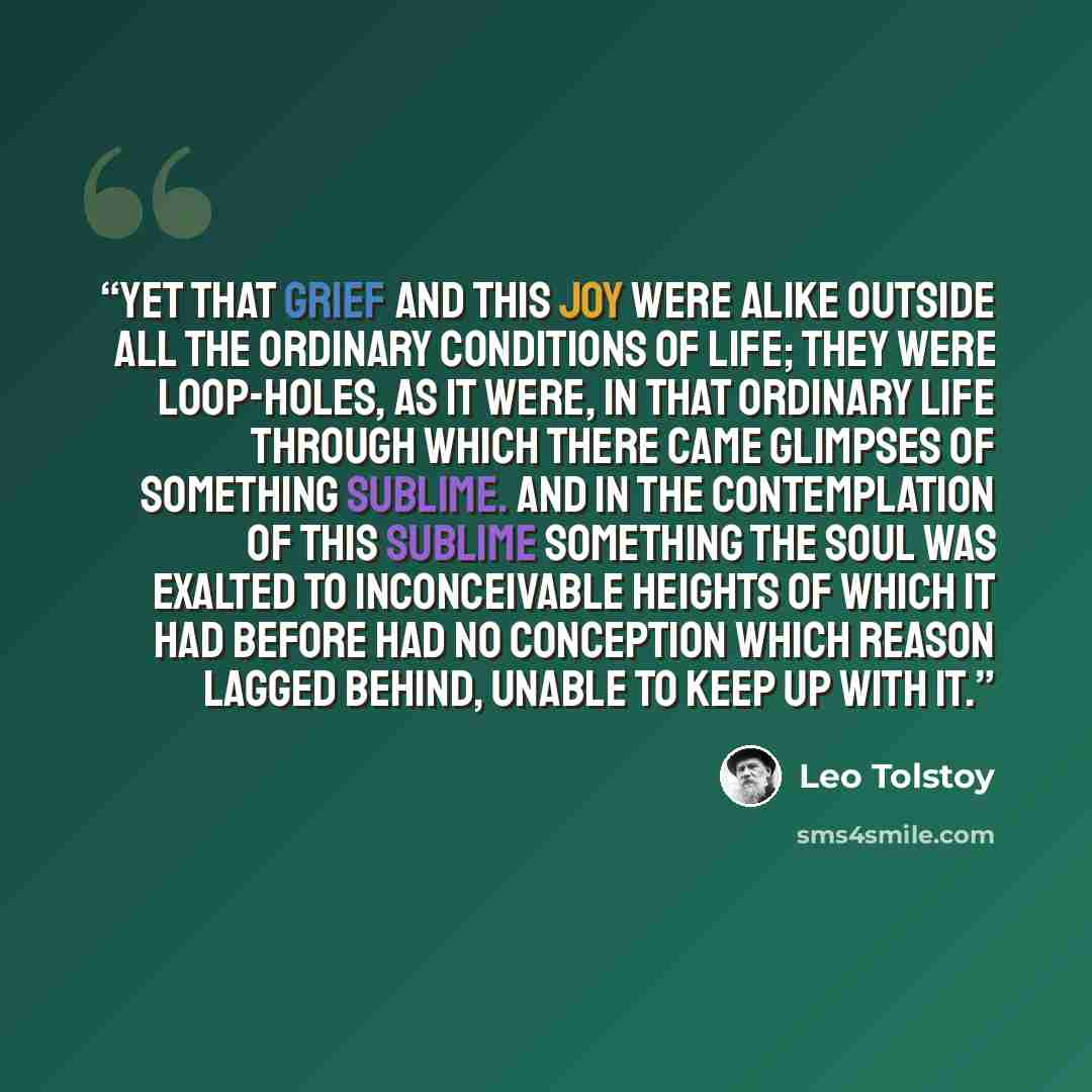 “Yet that grief and this joy were alike outside all the ordinary conditions of life; they were loop-holes, as it were, in that ordinary life through which there came glimpses of something sublime. And in the contemplation of this sublime something the soul was exalted to inconceivable heights of…” quote by Leo Tolstoy