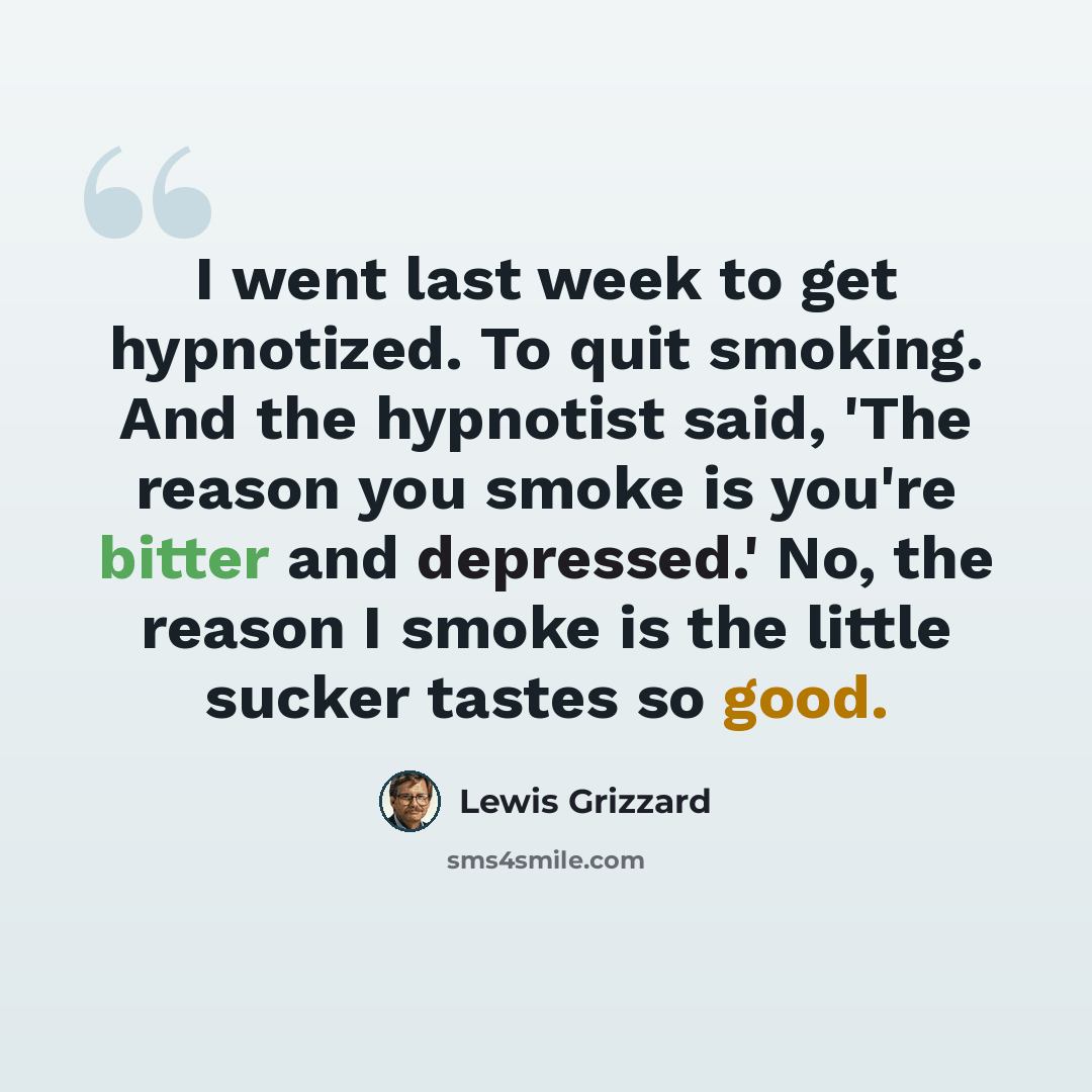 “I went last week to get hypnotized. To quit smoking. And the hypnotist said, 'The reason you smoke is you're bitter and depressed.' No, the reason I smoke is the little sucker tastes so good.” quote by Lewis Grizzard