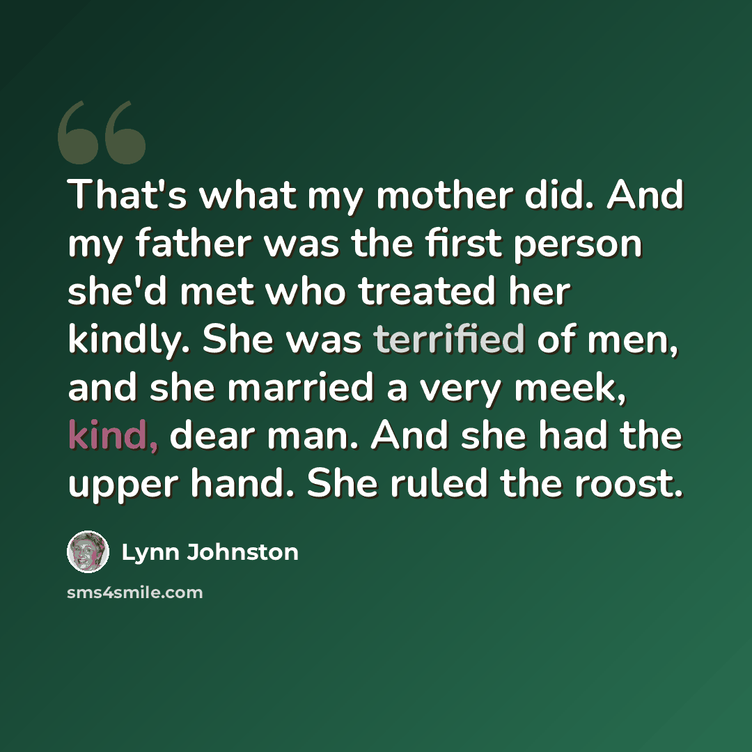 “That's what my mother did. And my father was the first person she'd met who treated her kindly. She was terrified of men, and she married a very meek, kind, dear man. And she had the upper hand. She ruled the roost.” quote by Lynn Johnston