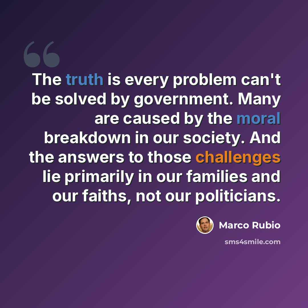 “The truth is every problem can't be solved by government. Many are caused by the moral breakdown in our society. And the answers to those challenges lie primarily in our families and our faiths, not our politicians.” quote by Marco Rubio