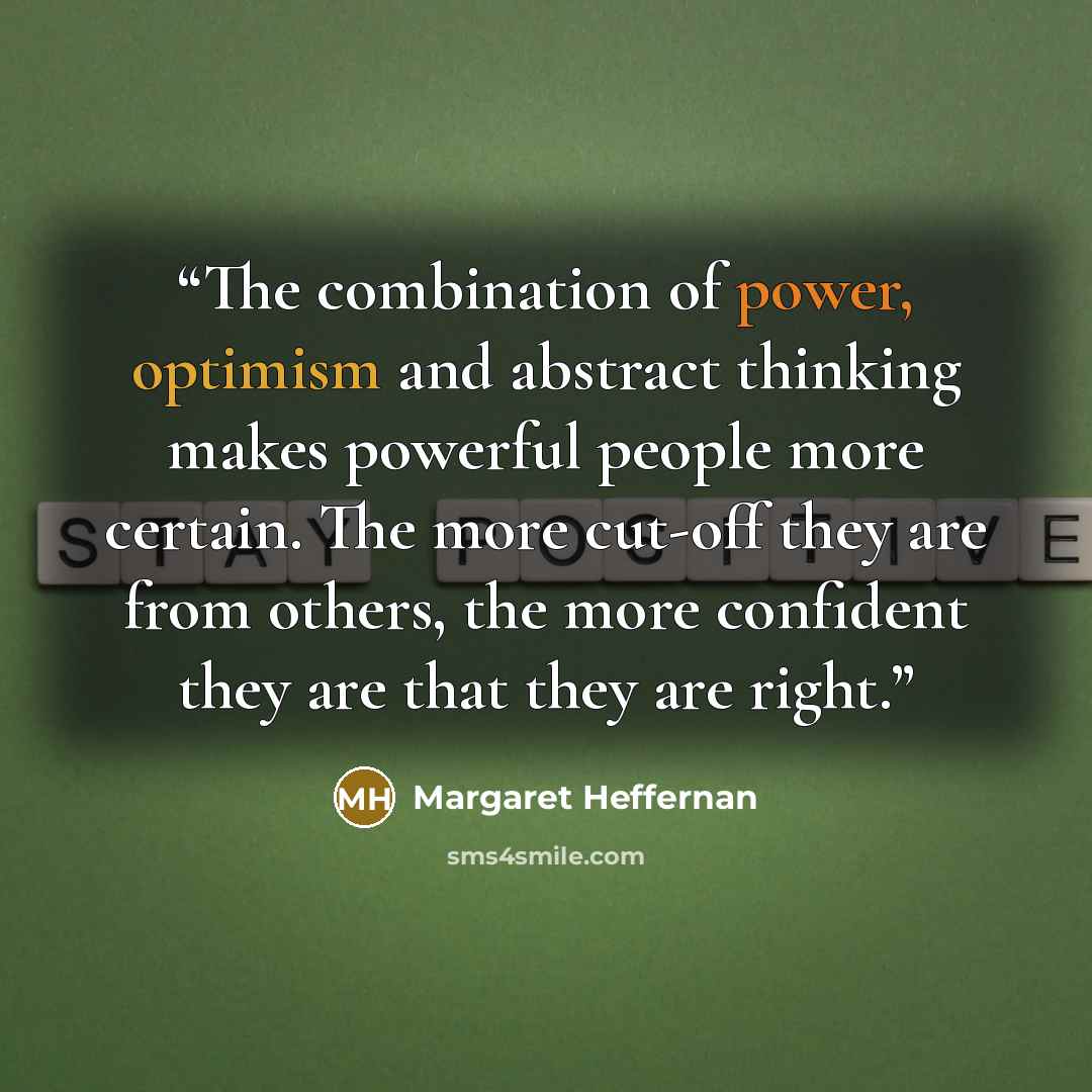 “The combination of power, optimism and abstract thinking makes powerful people more certain. The more cut-off they are from others, the more confident they are that they are right.” quote by Margaret Heffernan