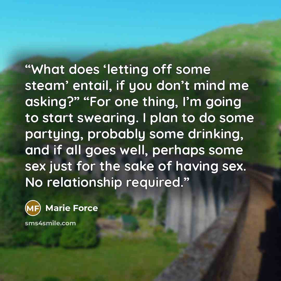 “What does ‘letting off some steam’ entail, if you don’t mind me asking?” “For one thing, I’m going to start swearing. I plan to do some partying, probably some drinking, and if all goes well, perhaps some sex just for the sake of having sex. No relationship required.” quote by Marie Force